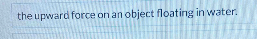 the upward force on an object floating in water.