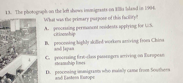 The photograph on the left shows immigrants on Ellis Island in 1904.
What was the primary purpose of this facility?
A. processing permanent residents applying for U.S.
citizenship
B. processing highly skilled workers arriving from China
and Japan
C. processing first-class passengers arriving on European
steamship lines
D. processing immigrants who mainly came from Southern
and Eastern Europe