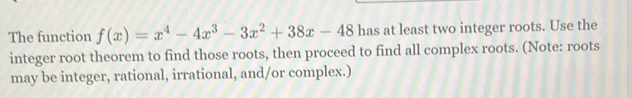 The function f(x)=x^4-4x^3-3x^2+38x-48 has at least two integer roots. Use the 
integer root theorem to find those roots, then proceed to find all complex roots. (Note: roots 
may be integer, rational, irrational, and/or complex.)