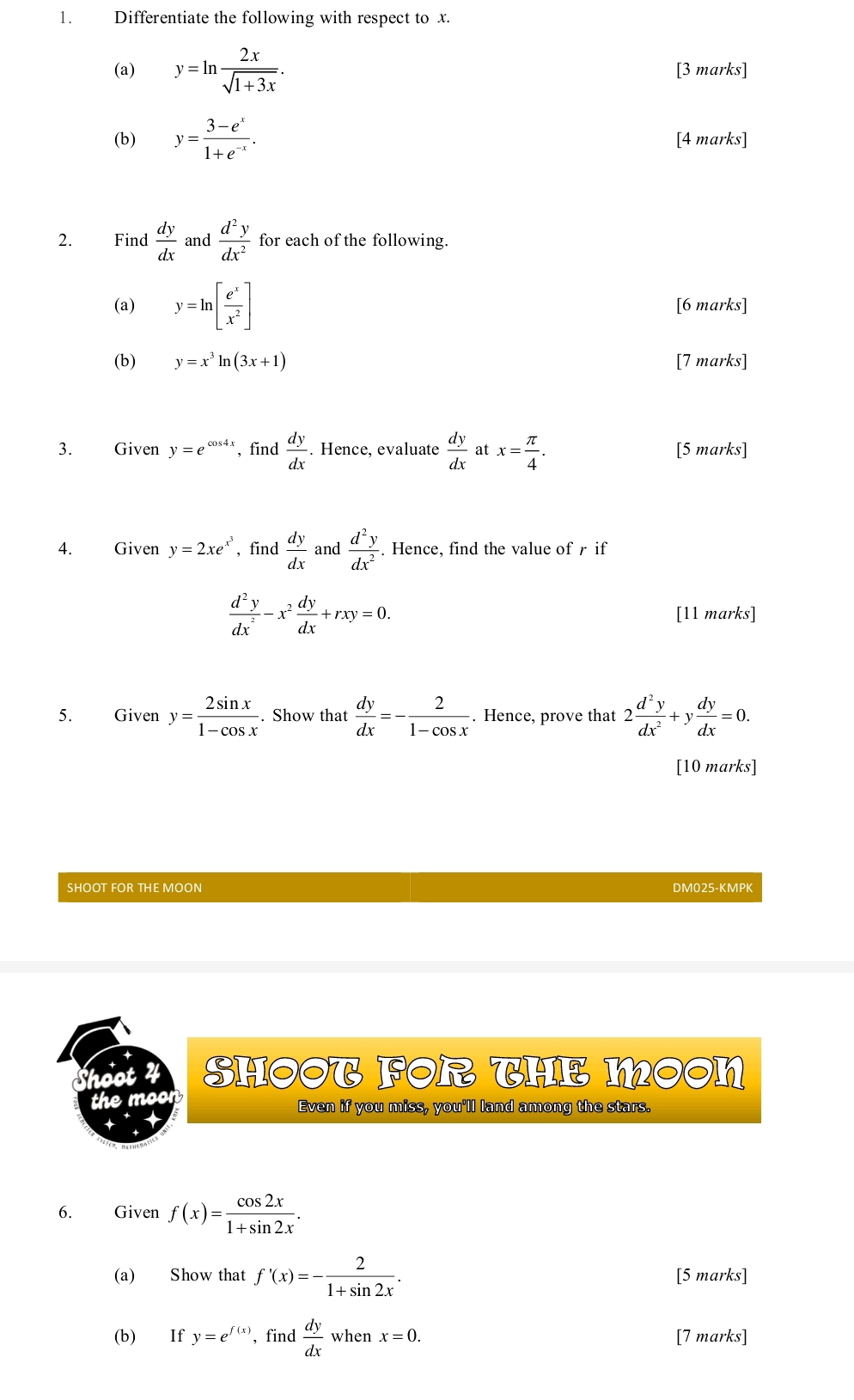 Differentiate the following with respect to x.
(a) y=ln  2x/sqrt(1+3x) . [3 marks]
(b) y= (3-e^x)/1+e^(-x) . [4 marks]
2. Find  dy/dx  and  d^2y/dx^2  for each of the following.
(a) y=ln [ e^x/x^2 ] [6 marks]
(b) y=x^3ln (3x+1) [7 marks]
3. Given y=e^(cos 4x) , find  dy/dx . Hence, evaluate  dy/dx  at x= π /4 . [5 marks]
4. Given y=2xe^(x^3) , find  dy/dx  and  d^2y/dx^2 . Hence, find the value of r if
 d^2y/dx^2 -x^2 dy/dx +rxy=0.
[11 marks]
5. Given y= 2sin x/1-cos x .. Show that  dy/dx =- 2/1-cos x . Hence, prove that 2 d^2y/dx^2 +y dy/dx =0.
[10 marks]
SHOOT FOR THE MOON DM025-KMPK
Shoot SHOOT FOR THE MOON
the moon Even if you miss, you'll land among the stars.
6. Given f(x)= cos 2x/1+sin 2x .
(a) Show that f'(x)=- 2/1+sin 2x . [5 marks]
(b) If y=e^(f(x)) , find  dy/dx  when x=0. [7 marks]