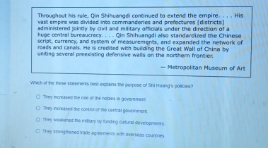 Throughout his rule, Qin Shihuangdi continued to extend the empire. . . . His
vast empire was divided into commanderies and prefectures (districts]
administered jointly by civil and military officials under the direction of a
huge central bureaucracy. . . . Qin Shihuangdi also standardized the Chinese
script, currency, and system of measurements, and expanded the network of
roads and canals. He is credited with building the Great Wall of China by
uniting several preexisting defensive walls on the northern frontier.
— Metropolitan Museum of Art
Which of the these statements best explains the purpose of Shi Huang's policies?
They increased the role of the nobles in government
They increased the control of the central government.
They weakened tile military by funding cultural developments
They stiengthened trade agreements with overseas countries