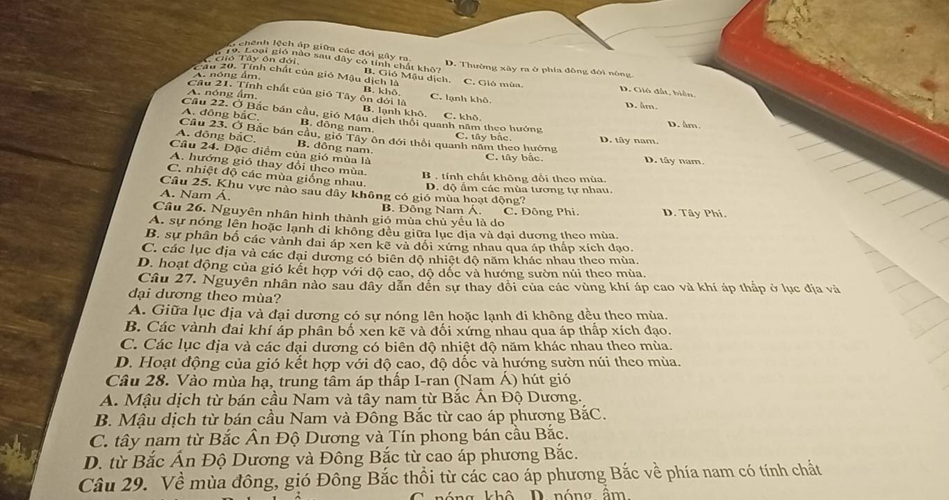 I chênh lệch áp giữa các đới gây ra, D. Thường xây ra ở phía đồng đới nông
TGió Tây ôn đới,
*  19. Loại gió nào sau dây có tính chất khô? B. Gió Mậu dịch.
A. nóng âm,
Câu 20. Tính chất của gió Mậu dịch là C. Gió mùa.
D. Gió đất, biên,
Cầu 21. Tính chất của gió Tây B. khộ C. lạnh khô D. âm.
A. nóng âm. ôn dới là B. lạnh khô,
Cầu 22. Ở Bắc bán cầu, gió Mậu dịch thổi quanh năm theo hướng
A. đông bắC. B. dông nam.
C. khô D. âm
Câu 23. Ở Bắc bán cầu, gió Tây ôn đới thổi quanh năm theo hướng D. tây nam
C. tây bắc
A. dông bắC, B. dông nam.
Câu 24. Đặc diểm của gió mùa là
C. tây bắc. D. tây nam.
A. hướng gió thay đổi theo mùa.
C. nhiệt độ các mùa giống nhau.
B . tính chất không đổi theo mùa.
D. độ ẩm các mùa tương tự nhau.
Câu 25. Khu vực nào sau dây không có gió mùa hoạt động?
A. Nam Á. D. Tây Phí.
B. Đông Nam Á. C. Đông Phi.
Câu 26. Nguyên nhân hình thành gió mùa chủ yếu là do
A. sự nóng lên hoặc lạnh đi không đều giữa lục địa và đại dương theo mùa.
B. sự phân bố các vành đai áp xen kẽ và đối xứng nhau qua áp thấp xích đạo.
C. các lục địa và các đại dương có biên độ nhiệt độ năm khác nhau theo mùa.
D. hoạt động của gió kết hợp với dộ cao, độ dốc và hướng sườn núi theo mùa.
Câu 27. Nguyên nhân nào sau đây dẫn đến sự thay đôi của các vùng khí áp cao và khí áp thấp ở lục địa và
dại dương theo mùa?
A. Giữa lục địa và đại dương có sự nóng lên hoặc lạnh di không đều theo mùa.
B. Các vành đai khí áp phân bố xen kẽ và đối xứng nhau qua áp thấp xích đạo.
C. Các lục địa và các đại dương có biên độ nhiệt độ năm khác nhau theo mùa.
D. Hoạt động của gió kết hợp với độ cao, độ dốc và hướng sườn núi theo mùa.
Câu 28. Vào mùa hạ, trung tâm áp thấp I-ran (Nam Á) hút gió
A. Mậu dịch từ bán cầu Nam và tây nam từ Bắc Ấn Độ Dương.
B. Mậu dịch từ bán cầu Nam và Đông Bắc từ cao áp phương BắC.
C. tây nam từ Bắc Ân Độ Dương và Tín phong bán cầu Bắc.
D. từ Bắc Ấn Độ Dương và Đông Bắc từ cao áp phương Bắc.
Câu 29. Về mùa đông, gió Đông Bắc thổi từ các cao áp phương Bắc về phía nam có tính chất
ng  khô D nóng âm