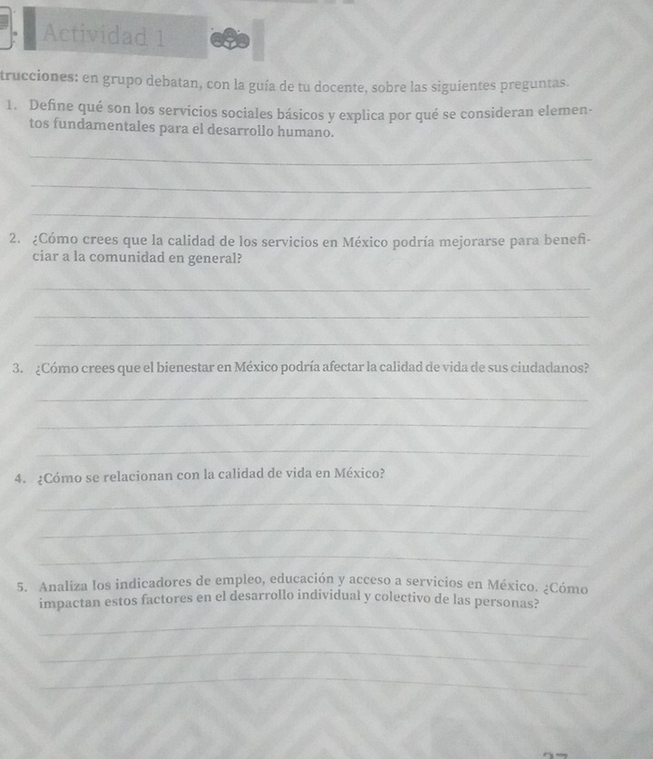 Actividad 1 
trucciones: en grupo debatan, con la guía de tu docente, sobre las siguientes preguntas. 
1. Define qué son los servicios sociales básicos y explica por qué se consideran elemen- 
tos fundamentales para el desarrollo humano. 
_ 
_ 
_ 
2. ¿Cómo crees que la calidad de los servicios en México podría mejorarse para beneñi- 
ciar a la comunidad en general? 
_ 
_ 
_ 
3. ¿Cómo crees que el bienestar en México podría afectar la calidad de vida de sus ciudadanos? 
_ 
_ 
_ 
4. ¿Cómo se relacionan con la calidad de vida en México? 
_ 
_ 
_ 
5. Analiza los indicadores de empleo, educación y acceso a servicios en México. ¿Cómo 
impactan estos factores en el desarrollo individual y colectivo de las personas? 
_ 
_ 
_
