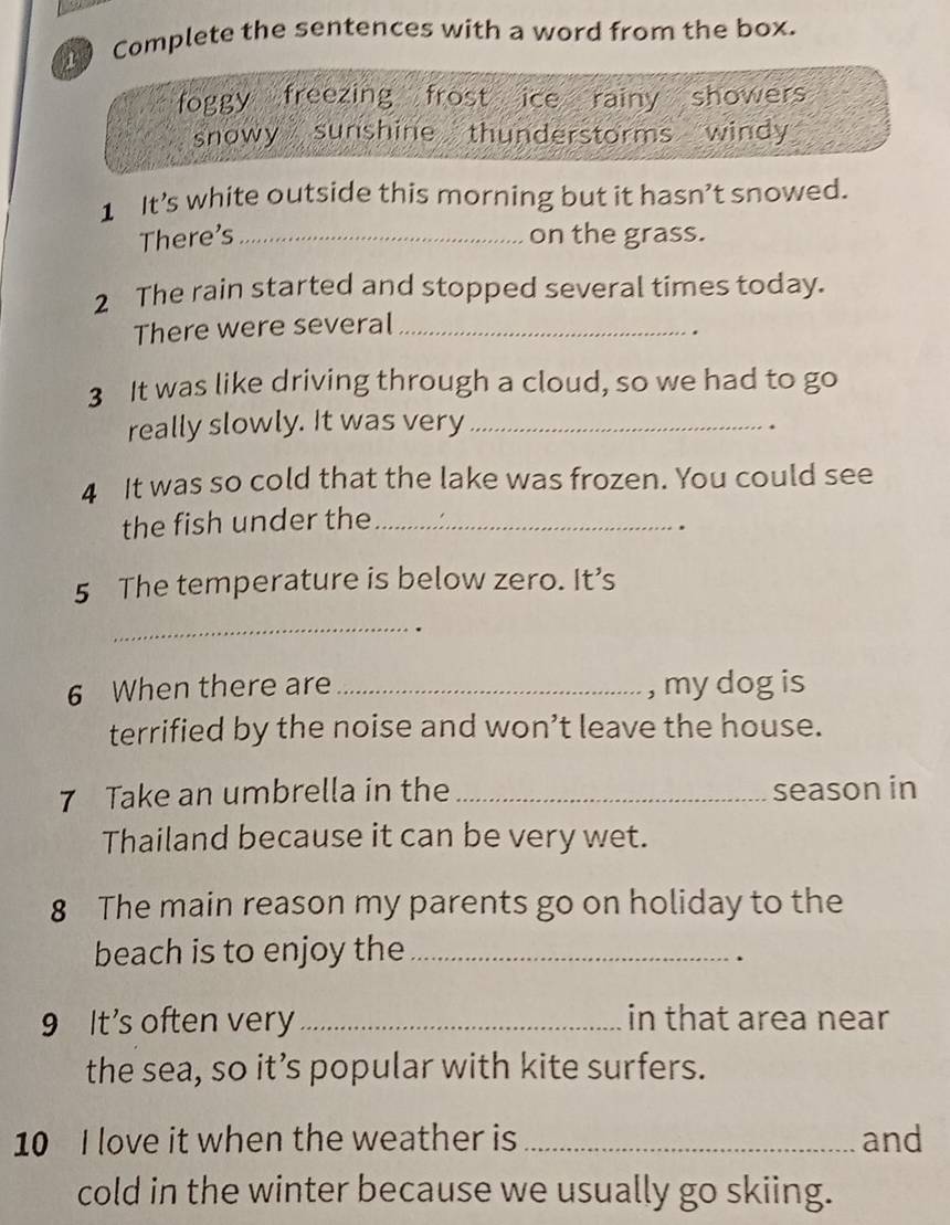 Complete the sentences with a word from the box.
foggy freezing frost ice rainy showers
snowy sunshine thunderstorms windy 
1 It’s white outside this morning but it hasn’t snowed.
There's _on the grass.
2 The rain started and stopped several times today.
There were several_
.
3 It was like driving through a cloud, so we had to go
really slowly. It was very_
.
4 It was so cold that the lake was frozen. You could see
the fish under the_
.
5 The temperature is below zero. It’s
_
6 When there are _, my dog is
terrified by the noise and won’t leave the house.
7 Take an umbrella in the _season in
Thailand because it can be very wet.
8 The main reason my parents go on holiday to the
beach is to enjoy the_
.
9 It's often very _in that area near
the sea, so it’s popular with kite surfers.
10 I love it when the weather is _and
cold in the winter because we usually go skiing.