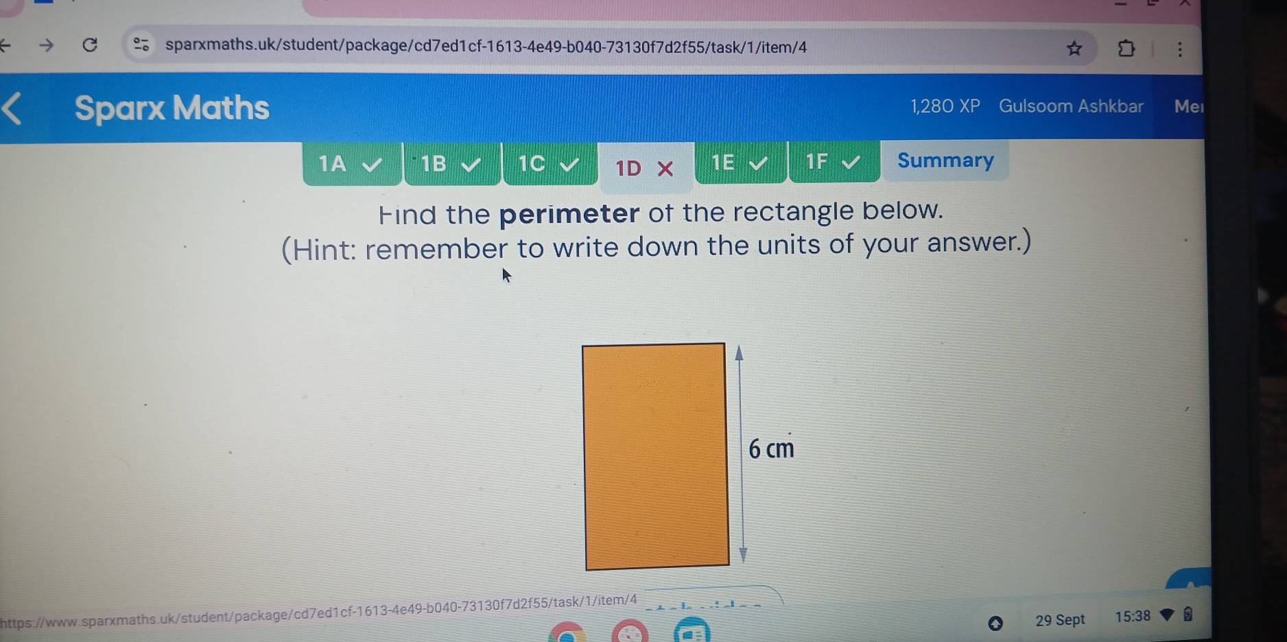 Sparx Maths 1,280 XP Gulsoom Ashkbar Mei 
1A 1B 1C 1D x 1E 1F Summary 

Find the perimeter of the rectangle below. 
(Hint: remember to write down the units of your answer.) 
https://www.sparxmaths.uk/student/package/cd7ed1cf-1613-4e49-b040-73130f7d2f55/task/1/item/4 
29 Sept 15:38