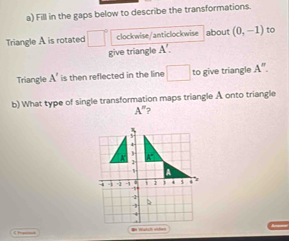 Fill in the gaps below to describe the transformations.
Triangle A is rotated clockwise/anticlockwise about (0,-1) to
give triangle overline A'.
Triangle A' is then reflected in the line □ to give triangle A''.
b) What type of single transformation maps triangle A onto triangle
A'' 2
く Predious #* Watch video