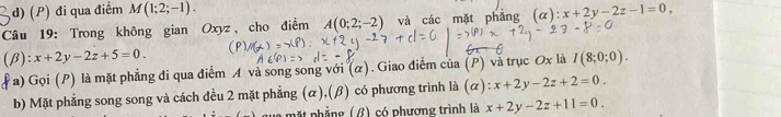 (P) đi qua điểm M(1;2;-1). 
Câu 19: Trong không gian Oxyz, cho điểm A(0;2;-2) và các mặt phǎng (alpha ):x+2y-2z-1=0, 
(β): x+2y-2z+5=0. I(8;0;0). 
a) Gọi (P) là mặt phẳng đi qua điểm A và song song với (α) . Giao điểm của (P) và trục Ox là
b) Mặt phẳng song song và cách đều 2 mặt phẳng (α),(β) có phương trình là (alpha ):x+2y-2z+2=0. 
l m ặ t phẳng (β) có phượng trình là x+2y-2z+11=0.