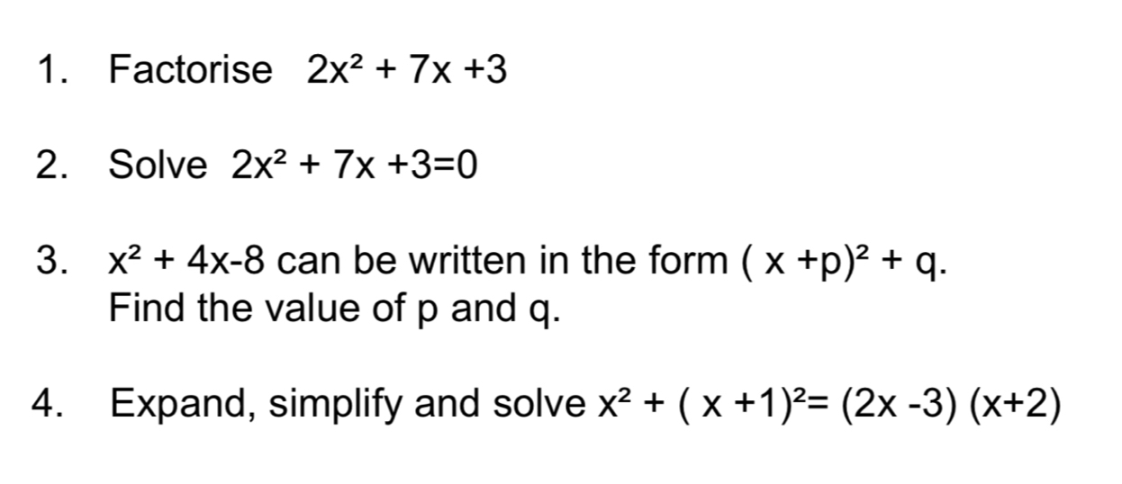 Factorise 2x^2+7x+3
2. Solve 2x^2+7x+3=0
3. x^2+4x-8 can be written in the form (x+p)^2+q. 
Find the value of p and q. 
4. Expand, simplify and solve x^2+(x+1)^2=(2x-3)(x+2)