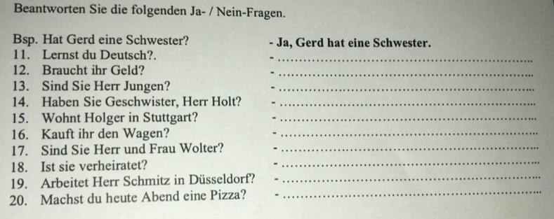 Beantworten Sie die folgenden Ja- / Nein-Fragen. 
Bsp. Hat Gerd eine Schwester? Ja, Gerd hat eine Schwester. 
11. Lernst du Deutsch?._ 
12. Braucht ihr Geld? 
_ 
13. Sind Sie Herr Jungen?_ 
14. Haben Sie Geschwister, Herr Holt?_ 
_ 
15. Wohnt Holger in Stuttgart?_ 
16. Kauft ihr den Wagen?_ 
17. Sind Sie Herr und Frau Wolter?_ 
18. Ist sie verheiratet? 
_ 
19. Arbeitet Herr Schmitz in Düsseldorf? 
_ 
20. Machst du heute Abend eine Pizza? 
_