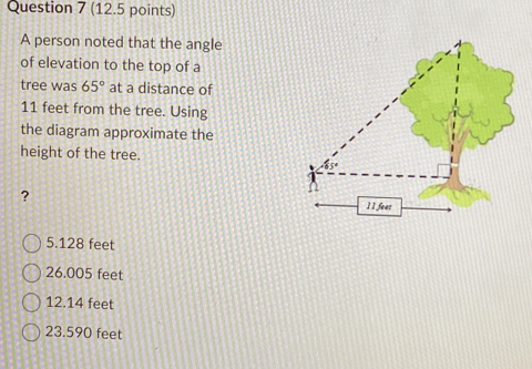 A person noted that the angle
of elevation to the top of a
tree was 65° at a distance of
11 feet from the tree. Using
the diagram approximate the
height of the tree.
?
5.128 feet
26.005 feet
12.14 feet
23.590 feet