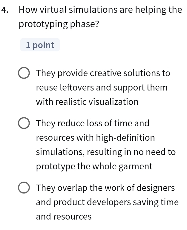 How virtual simulations are helping the
prototyping phase?
1 point
They provide creative solutions to
reuse leftovers and support them
with realistic visualization
They reduce loss of time and
resources with high-definition
simulations, resulting in no need to
prototype the whole garment
They overlap the work of designers
and product developers saving time
and resources