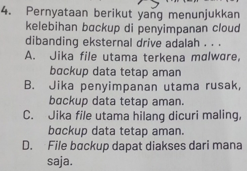 Pernyataan berikut yang menunjukkan
kelebihan backup di penyimpanan cloud
dibanding eksternal drive adalah . . .
A. Jika file utama terkena malware,
bɑckup data tetap aman
B. Jika penyimpanan utama rusak,
backup data tetap aman.
C. Jika file utama hilang dicuri maling,
backup data tetap aman.
D. File backup dapat diakses dari mana
saja.