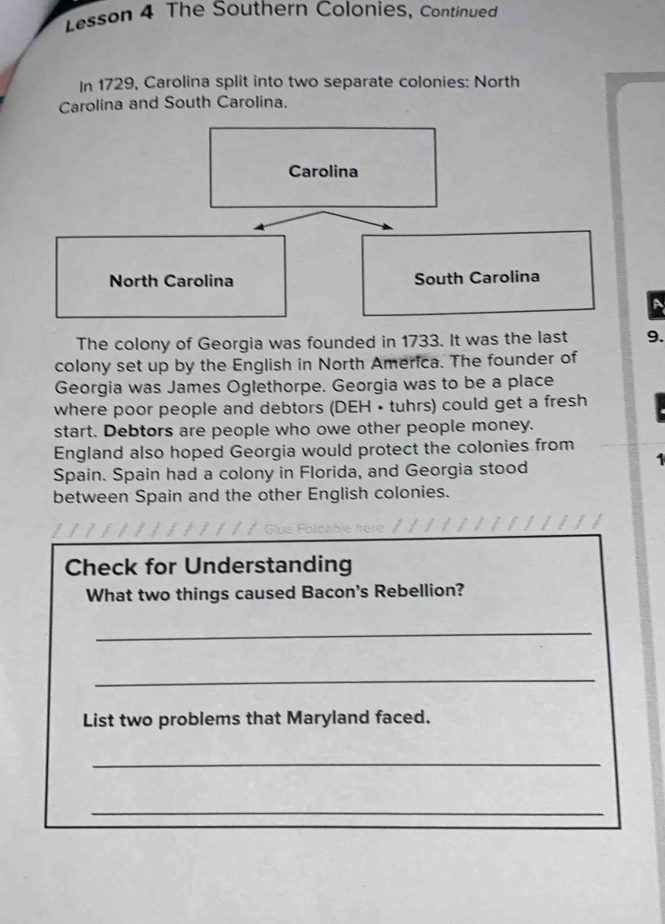 Lesson 4 The Southern Colonies, Continued 
In 1729, Carolina split into two separate colonies: North 
Carolina and South Carolina. 
Carolina 
North Carolina South Carolina 
A 
The colony of Georgia was founded in 1733. It was the last 9. 
colony set up by the English in North America. The founder of 
Georgia was James Oglethorpe. Georgia was to be a place 
where poor people and debtors (DEH • tuhrs) could get a fresh 
start. Debtors are people who owe other people money. 
England also hoped Georgia would protect the colonies from 
Spain. Spain had a colony in Florida, and Georgia stood 
between Spain and the other English colonies. 
Check for Understanding 
What two things caused Bacon's Rebellion? 
_ 
_ 
List two problems that Maryland faced. 
_ 
_