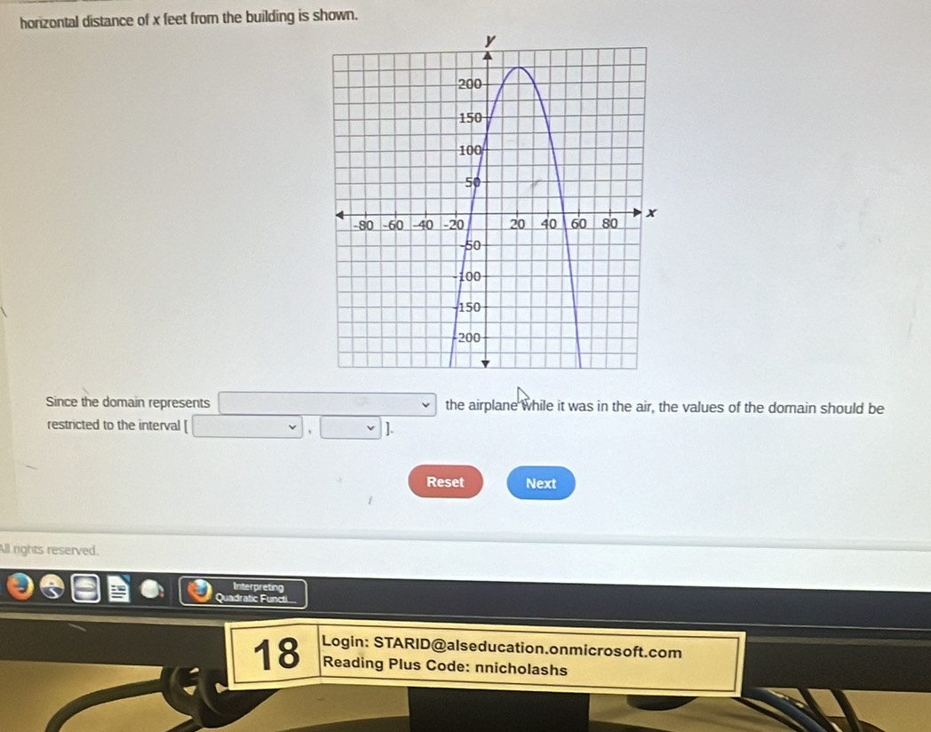 horizontal distance of x feet from the building is shown. 
Since the domain represents □ the airplane while it was in the air, the values of the domain should be 
restricted to the interval [□ ,□ ]. 
Reset Next 
All rights reserved. 
Interpreting 
Quadratic Functi 
18 Login: STARID@alseducation.onmicrosoft.com 
Reading Plus Code: nnicholashs