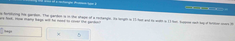 ming the area of a rectangle: Problem type 2 □□□□□□ 35 
is fertilizing his garden. The garden is in the shape of a rectangle. Its length is 15 feet and its width is 13 feet. Suppose each bag of fertilizer covers 39
are feet. How many bags will he need to cover the garden? 
bags 
×