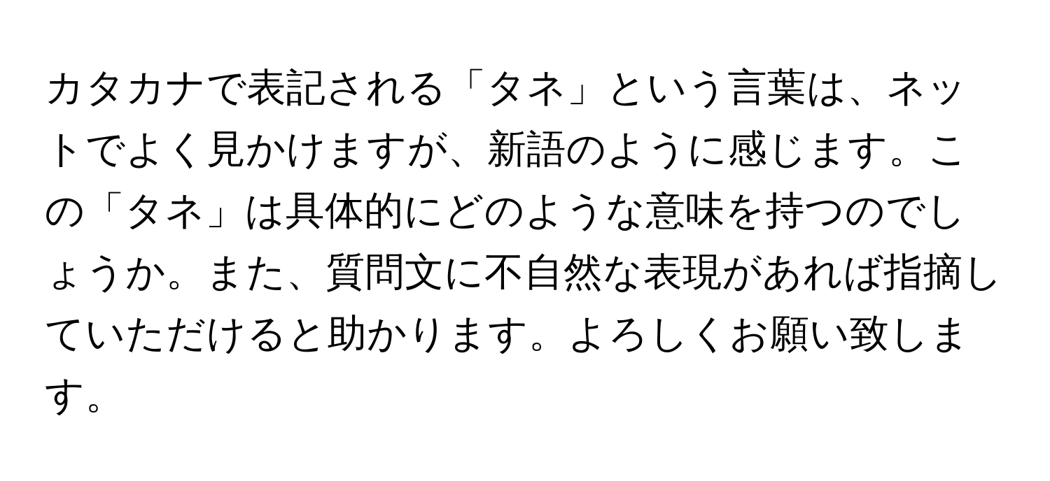 カタカナで表記される「タネ」という言葉は、ネットでよく見かけますが、新語のように感じます。この「タネ」は具体的にどのような意味を持つのでしょうか。また、質問文に不自然な表現があれば指摘していただけると助かります。よろしくお願い致します。