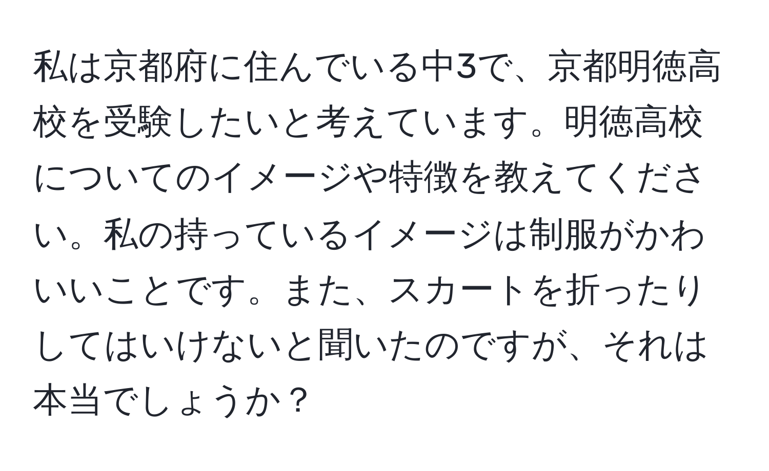 私は京都府に住んでいる中3で、京都明徳高校を受験したいと考えています。明徳高校についてのイメージや特徴を教えてください。私の持っているイメージは制服がかわいいことです。また、スカートを折ったりしてはいけないと聞いたのですが、それは本当でしょうか？