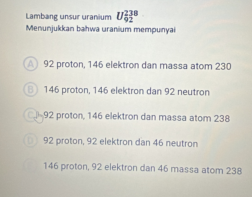 Lambang unsur uranium U_(92)^(238)
Menunjukkan bahwa uranium mempunyai
92 proton, 146 elektron dan massa atom 230
146 proton, 146 elektron dan 92 neutron
am92 proton, 146 elektron dan massa atom 238
92 proton, 92 elektron dan 46 neutron
146 proton, 92 elektron dan 46 massa atom 238