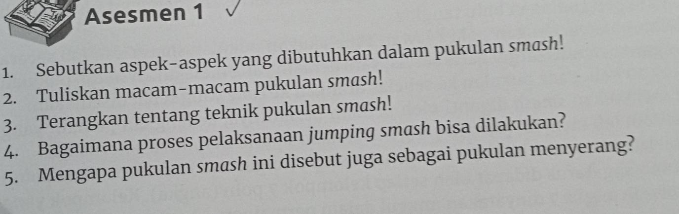 Asesmen 1 
1. Sebutkan aspek-aspek yang dibutuhkan dalam pukulan smash! 
2. Tuliskan macam-macam pukulan smash! 
3. Terangkan tentang teknik pukulan smash! 
4. Bagaimana proses pelaksanaan jumping smash bisa dilakukan? 
5. Mengapa pukulan smash ini disebut juga sebagai pukulan menyerang?