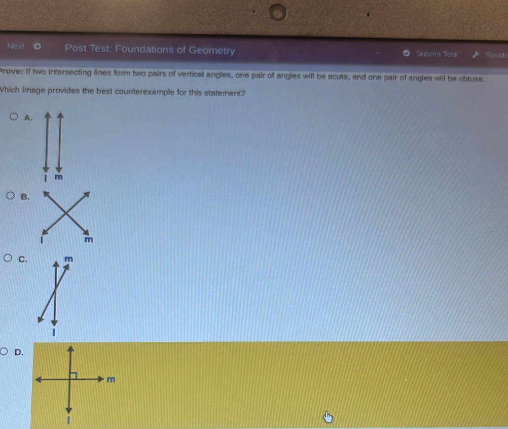 Next Post Test: Foundations of Geometry Submit Test Read
Prove: If two intersecting lines form two pairs of vertical angles, one pair of angles will be acute, and one pair of angles will be obtuse.
Which image provides the best counterexample for this statement?
A.
B.
C.
D.