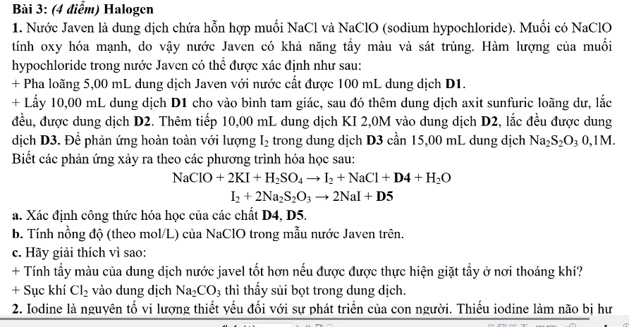 Halogen
1. Nước Javen là dung dịch chứa hỗn hợp muối NaCl và NaClO (sodium hypochloride). Muối có NaClO
tính oxy hóa mạnh, do vậy nước Javen có khả năng tầy màu và sát trùng. Hàm lượng của muối
hypochloride trong nước Javen có thể được xác định như sau:
+ Pha loãng 5,00 mL dung dịch Javen với nước cất được 100 mL dung dịch D1.
+ Lấy 10,00 mL dung dịch D1 cho vào bình tam giác, sau đó thêm dung dịch axit sunfuric loãng dư, lắc
đều, được dung dịch D2. Thêm tiếp 10,00 mL dung dịch KI 2,0M vào dung dịch D2, lắc đều được dung
dịch D3. Để phản ứng hoàn toàn với lượng I_2 trong dung dịch D3 cần 15,00 mL dung dịch Na_2S_2O_30,1M.
Biết các phản ứng xảy ra theo các phương trình hóa học sau:
NaClO+2KI+H_2SO_4to I_2+NaCl+D4+H_2O
I_2+2Na_2S_2O_3to 2NaI+D5
a. Xác định công thức hóa học của các chất D4, D5.
b. Tính nồng độ (theo mol/L) của NaClO trong mẫu nước Javen trên.
c. Hãy giải thích vì sao:
+ Tính tẩy màu của dung dịch nước javel tốt hơn nếu được được thực hiện giặt tẩy ở nơi thoáng khí?
+ Sục khí Cl_2 vào dung dịch Na_2CO_3 thì thấy sủi bọt trong dung dịch.
2. Iodine là nguyên tố vi lượng thiết yếu đối với sự phát triển của con người. Thiếu iodine làm não bị hư