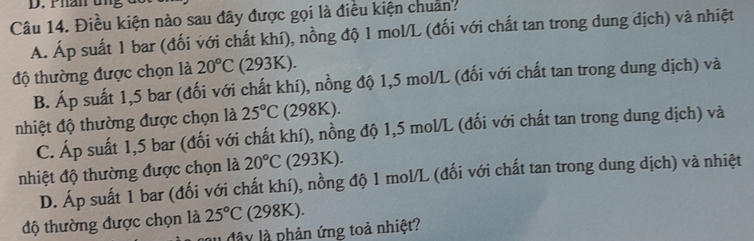 Fhan un
Câu 14. Điều kiện nào sau đây được gọi là điều kiện chuẩn?
A. Áp suất 1 bar (đối với chất khí), nồng độ 1 mol/L (đối với chất tan trong dung địch) và nhiệt
độ thường được chọn là 20°C (293K).
B. Áp suất 1,5 bar (đối với chất khí), nồng độ 1,5 mol/L (đối với chất tan trong dung dịch) và
nhiệt độ thường được chọn là 25°C (298K).
C. Áp suất 1,5 bar (đối với chất khí), nồng độ 1,5 mol/L (đối với chất tan trong dung dịch) và
nhiệt độ thường được chọn là 20°C (293K).
D. Áp suất 1 bar (đối với chất khí), nồng độ 1 mol/L (đối với chất tan trong dung dịch) và nhiệt
độ thường được chọn là 25°C (298K).
au đây là phản ứng toả nhiệt?