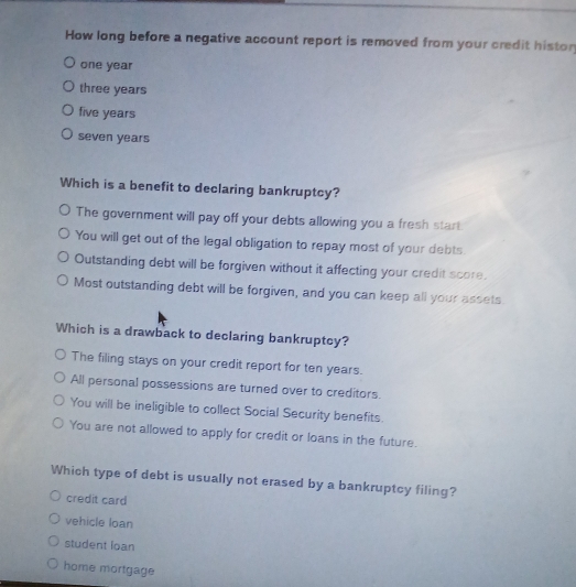 How long before a negative account report is removed from your credit histor
one year
three years
five years
seven years
Which is a benefit to declaring bankruptcy?
The government will pay off your debts allowing you a fresh start.
You will get out of the legal obligation to repay most of your debts.
Outstanding debt will be forgiven without it affecting your credit score.
Most outstanding debt will be forgiven, and you can keep all your assets.
Which is a drawback to declaring bankruptcy?
The filing stays on your credit report for ten years.
All personal possessions are turned over to creditors.
You will be ineligible to collect Social Security benefits.
You are not allowed to apply for credit or loans in the future.
Which type of debt is usually not erased by a bankruptcy filing?
credit card
vehicle loan
student loan
home mortgage