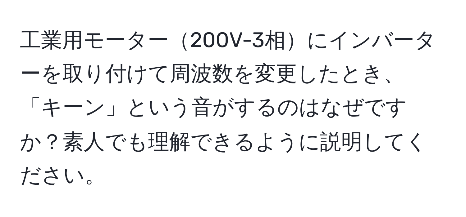 工業用モーター200V-3相にインバーターを取り付けて周波数を変更したとき、「キーン」という音がするのはなぜですか？素人でも理解できるように説明してください。