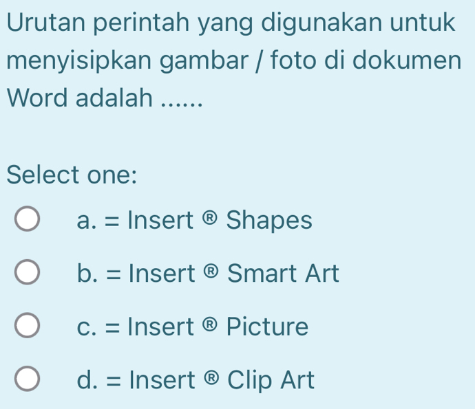 Urutan perintah yang digunakan untuk
menyisipkan gambar / foto di dokumen
Word adalah ….....
Select one:
a.= Insert @ Shapes
b. = Insert ® Smart Art
c. = Insert ® Picture
d. = Insert ® Clip Art