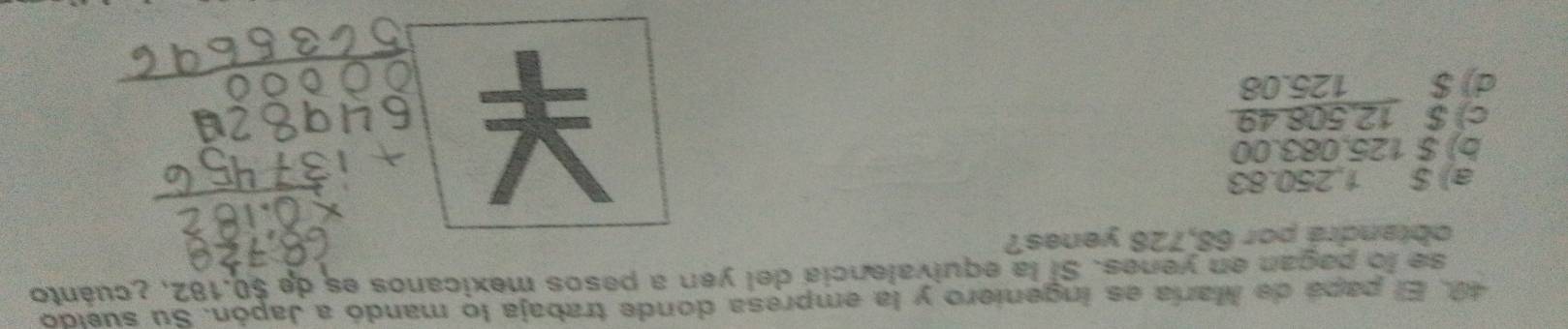 El papá de María es ingeniero y la empresa donde trabaja lo mandó a Japón. Su sueldo
se lo pagan en yenes. Si la equivalencia del yen a pesos mexicanos es de $0.182, ¿cuánto
obtandrá por 68,728 yenes?
a) $ 1,250.83
b) $ 125.083.00
c) $ 12,508.49
d) $ 125.08