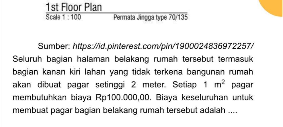 1st Floor Plan 
Scale 1:100 Permata Jingga type 70/135 
Sumber: https://id.pinterest.com/pin/1900024836972257/ 
Seluruh bagian halaman belakang rumah tersebut termasuk 
bagian kanan kiri lahan yang tidak terkena bangunan rumah 
akan dibuat pagar setinggi 2 meter. Setiap 1m^2 pagar 
membutuhkan biaya Rp100.000,00. Biaya keseluruhan untuk 
membuat pagar bagian belakang rumah tersebut adalah ....