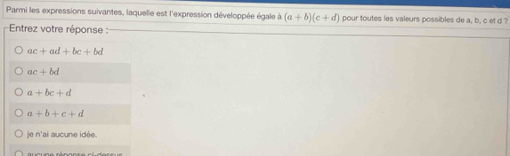 Parmi les expressions suivantes, laquelle est l'expression développée égale à (a+b)(c+d) pour toutes les valeurs possibles de a, b, c et d ?
Entrez votre réponse :
ac+ad+bc+bd
ac+bd
a+bc+d
a+b+c+d
je n'ai aucune idée.