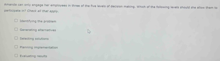 Amanda can only engage her employees in three of the five levels of decision making. Which of the following levels should she allow them to
participate in? Check all that apply.
Identifying the problem
Generating alternatives
Selecting solutions
Planning implementation
Evaluating results