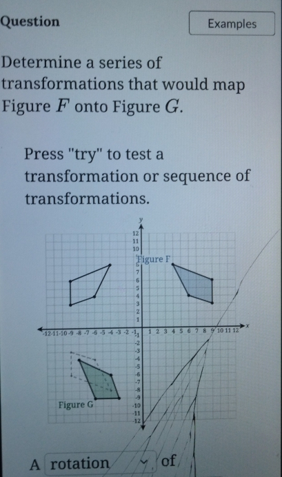 Question Examples 
Determine a series of 
transformations that would map 
Figure F onto Figure G. 
Press 'try' to test a 
transformation or sequence of 
transformations. 
A rotation of