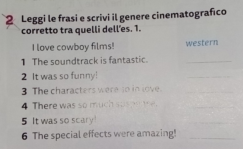 Leggi le frasi e scrivi il genere cinematografico 
corretto tra quelli dell’es. 1. 
I love cowboy films! western 
1 The soundtrack is fantastic._ 
2 It was so funny! 
_ 
3 The characters were so in love._ 
4 There was so much suspense._ 
5 It was so scary! 
_ 
6 The special effects were amazing!_