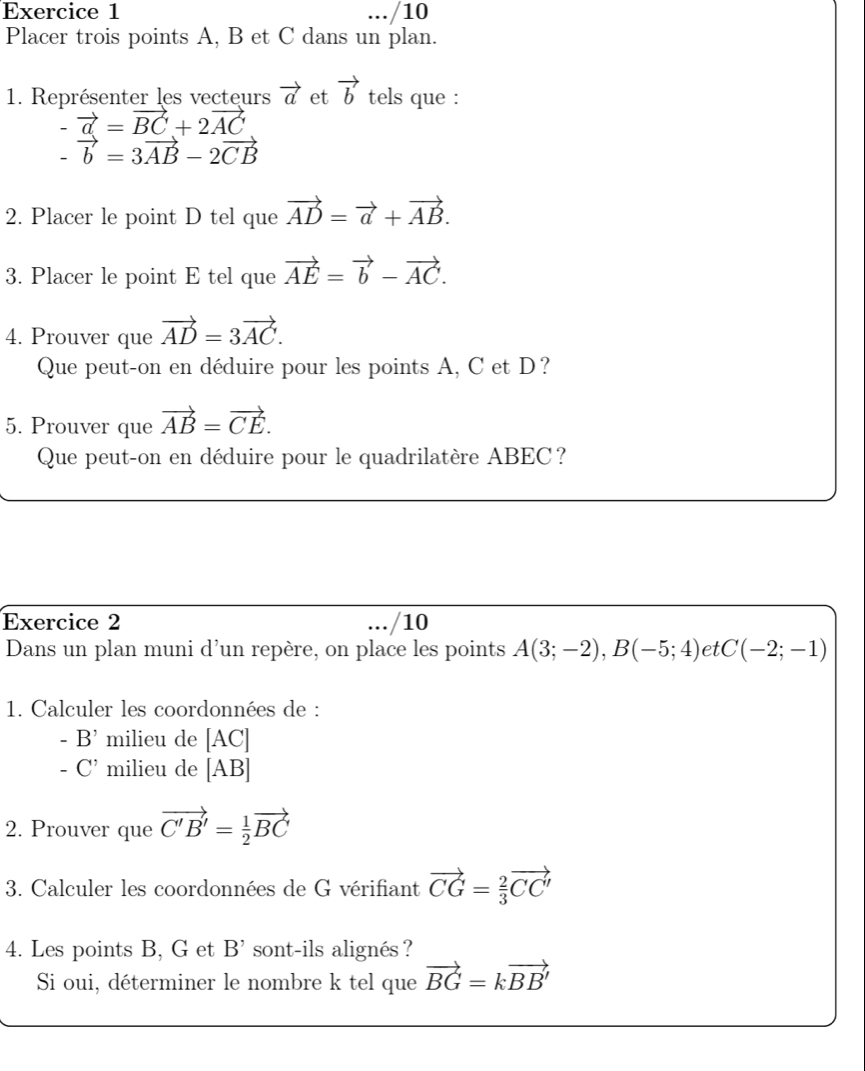 .../10 
Placer trois points A, B et C dans un plan. 
1. Représenter les vecteurs vector a et vector b tels que :
-vector a=vector BC+2vector AC
-vector b=3vector AB-2vector CB
2. Placer le point D tel que vector AD=vector a+vector AB. 
3. Placer le point E tel que vector AE=vector b-vector AC. 
4. Prouver que vector AD=3vector AC. 
Que peut-on en déduire pour les points A, C et D? 
5. Prouver que vector AB=vector CE. 
Que peut-on en déduire pour le quadrilatère ABEC? 
Exercice 2 ... /10 
Dans un plan muni d’un repère, on place les points A(3;-2), B(-5;4) et C(-2;-1)
1. Calculer les coordonnées de :
-B' milieu de [AC]
-C' milieu de [AB]
2. Prouver que vector C'B'= 1/2 vector BC
3. Calculer les coordonnées de G vérifiant vector CG= 2/3 vector CC'
4. Les points B, G et B^(^,) sont-ils alignés ? 
Si oui, déterminer le nombre k tel que vector BG=kvector BB'