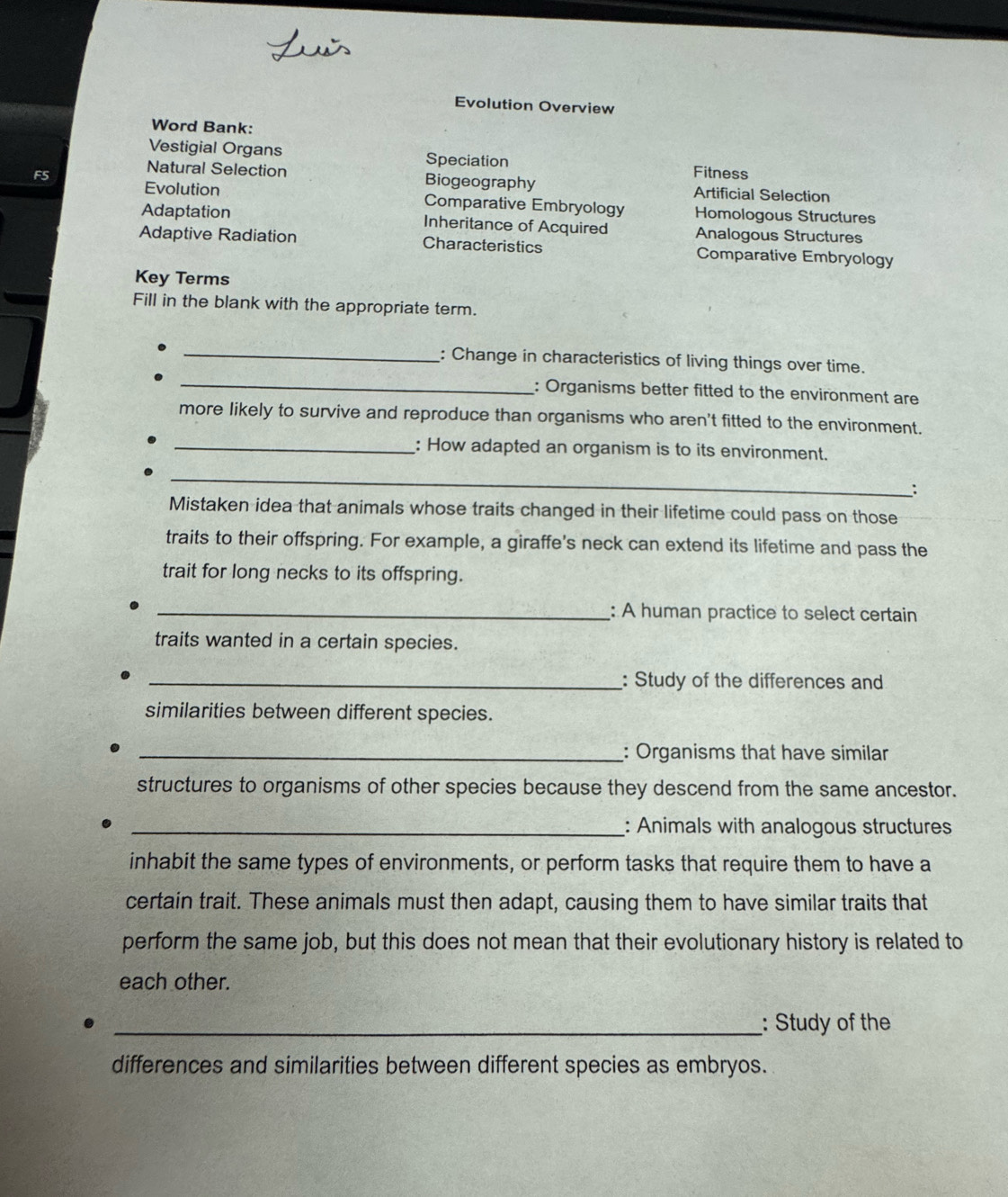 Evolution Overview 
Word Bank: 
Vestigial Organs Speciation Fitness 
Natural Selection Biogeography 
F5 Artificial Selection 
Evolution Comparative Embryology Homologous Structures 
Adaptation Inheritance of Acquired Analogous Structures 
Adaptive Radiation Characteristics Comparative Embryology 
Key Terms 
Fill in the blank with the appropriate term. 
_ 
_: Change in characteristics of living things over time. 
: Organisms better fitted to the environment are 
more likely to survive and reproduce than organisms who aren't fitted to the environment. 
_: How adapted an organism is to its environment. 
_ 
∴ 
Mistaken idea that animals whose traits changed in their lifetime could pass on those 
traits to their offspring. For example, a giraffe's neck can extend its lifetime and pass the 
trait for long necks to its offspring. 
_: A human practice to select certain 
traits wanted in a certain species. 
_: Study of the differences and 
similarities between different species. 
_: Organisms that have similar 
structures to organisms of other species because they descend from the same ancestor. 
_: Animals with analogous structures 
inhabit the same types of environments, or perform tasks that require them to have a 
certain trait. These animals must then adapt, causing them to have similar traits that 
perform the same job, but this does not mean that their evolutionary history is related to 
each other. 
_: Study of the 
differences and similarities between different species as embryos.