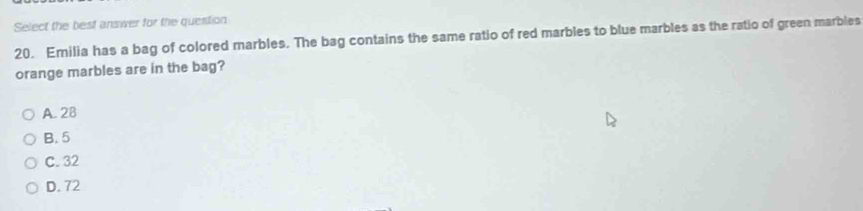 Select the best answer for the question
20. Emilia has a bag of colored marbles. The bag contains the same ratio of red marbles to blue marbles as the ratio of green marbles
orange marbles are in the bag?
A. 28
B. 5
C. 32
D. 72