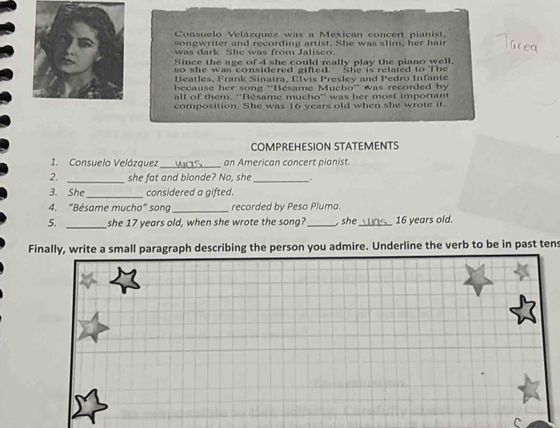 Consuelo Velázquez was a Mexican concert pianist. 
songwriter and recording artist. She was slim, her hair 
was dark. She was from Jalisco. 
Since the age of 4 she could really play the piano well, 
so she was considered gifted. She is related to The 
Beatles, Frank Sinatra, Elvis Presley and Pedro Infante 
because her song ''Bésame Mucho'' was recorded by 
all of them. ''Bésame mucho'' was her most important 
composition. She was 16 years old when she wrote it. 
COMPREHESION STATEMENTS 
1. Consuelo Velázquez_ an American concert pianist. 
2. _she fat and blonde? No, she_ . 
3. She _considered a gifted. 
4. “Bésame mucho” song_ recorded by Peso Pluma. 
5. _she 17 years old, when she wrote the song?_ , she_ 16 years old. 
Finally, write a small paragraph describing the person you admire. Underline the verb to be in past tens