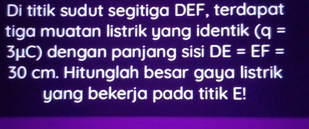 Di titik sudut segitiga DEF, terdapat 
tiga muatan listrik yang identik (q=
3μC) dengan panjang sisi DE=EF=
30 cm. Hitunglah besar gaya listrik 
yang bekerja pada titik E!