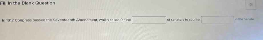 Fill in the Blank Question 
In 1912 Congress passed the Seventeenth Amendment, which called for the □ of senators to counter □ in the Senate.