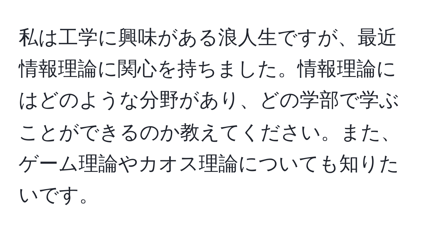 私は工学に興味がある浪人生ですが、最近情報理論に関心を持ちました。情報理論にはどのような分野があり、どの学部で学ぶことができるのか教えてください。また、ゲーム理論やカオス理論についても知りたいです。