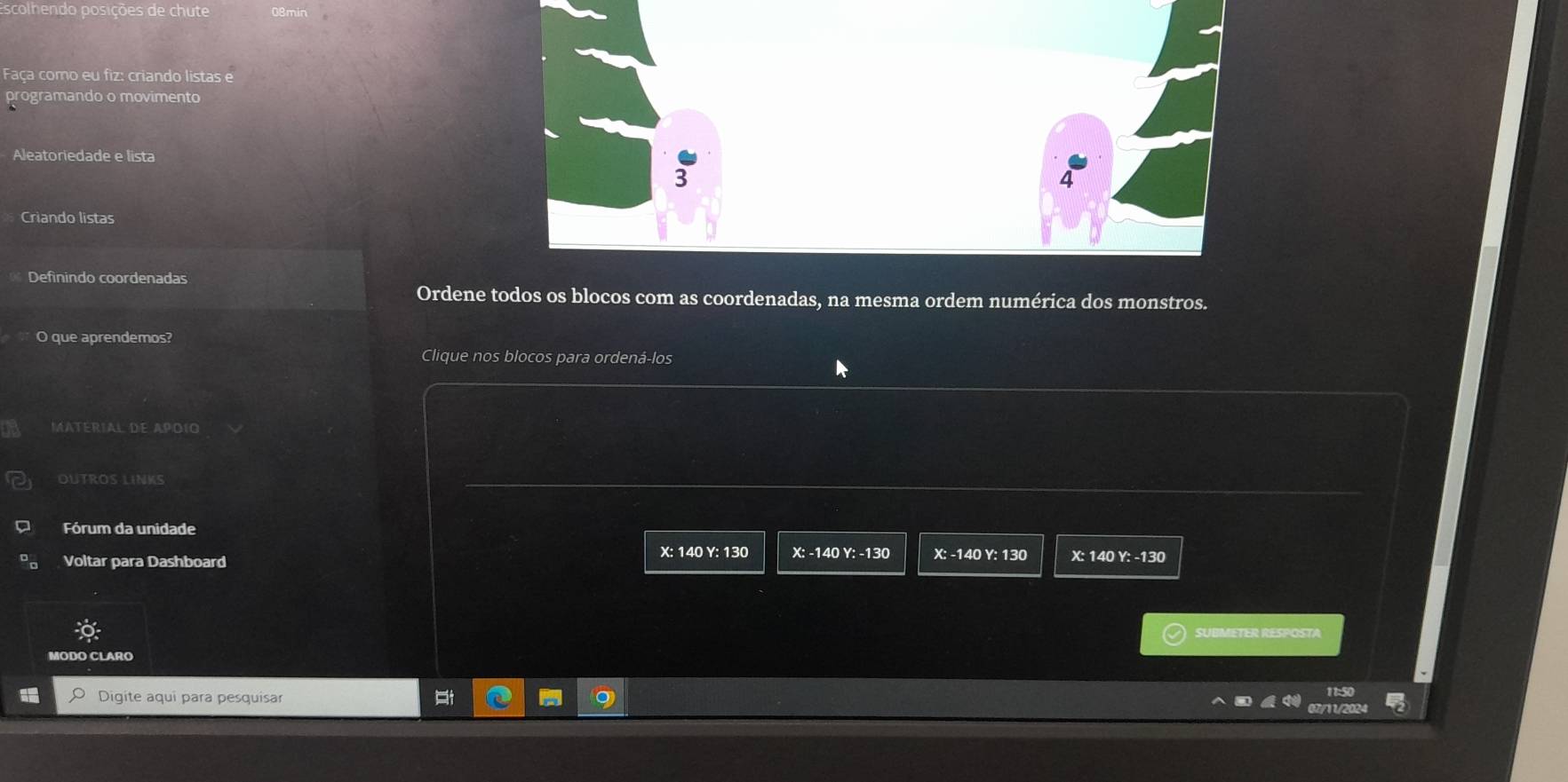 scolhendo posições de chute
Faça como eu fiz: criando listas e
programando o movimento
Aleatoriedade e lista
4
Criando listas
Definindo coordenadas
Ordene todos os blocos com as coordenadas, na mesma ordem numérica dos monstros.
O que aprendemos?
Clique nos blocos para ordená-los
MATéRIAL DE APoíO
OUTROS LINKS
Fórum da unidade
X : 140 Y : 130 X : -140 Y : -130 X : -140 Y: 130
Voltar para Dashboard X : 140 Y : -130
SUBMETER RESPOSTA
Digite aqui para pesquisar
11:50
07/11/2024