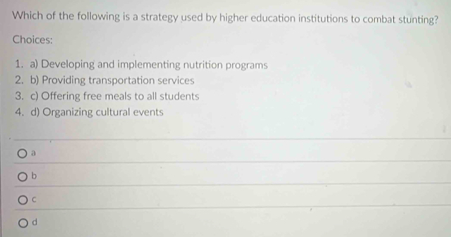 Which of the following is a strategy used by higher education institutions to combat stunting?
Choices:
1. a) Developing and implementing nutrition programs
2. b) Providing transportation services
3. c) Offering free meals to all students
4. d) Organizing cultural events
a
b
C
d