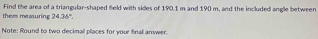 Find the area of a triangular-shaped field with sides of 190.1 m and 190 m, and the included angle between 
them measuring 24.36°. 
Note: Round to two decimal places for your final answer.