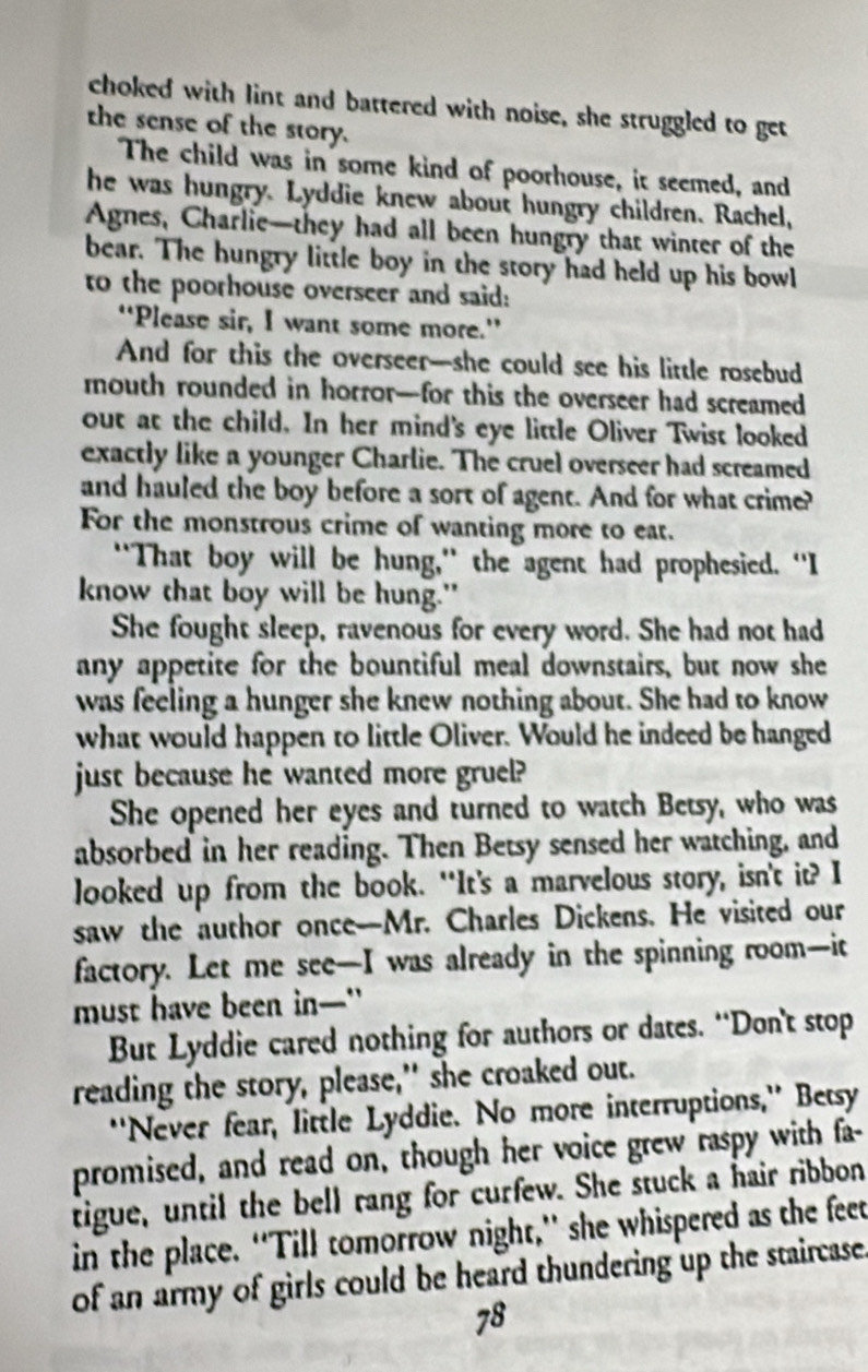 choked with lint and battered with noise, she struggled to get 
the sense of the story. 
The child was in some kind of poorhouse, it seemed, and 
he was hungry. Lyddie knew about hungry children. Rachel, 
Agnes, Charlie—they had all been hungry that winter of the 
bear. The hungry little boy in the story had held up his bowl 
to the poorhouse overseer and said: 
“Please sir, I want some more.” 
And for this the overseer—she could see his little rosebud 
mouth rounded in horror—for this the overseer had screamed 
out at the child. In her mind's eye little Oliver Twist looked 
exactly like a younger Charlie. The cruel overseer had screamed 
and hauled the boy before a sort of agent. And for what crime? 
For the monstrous crime of wanting more to eat. 
"That boy will be hung," the agent had prophesied. "I 
know that boy will be hung." 
She fought sleep, ravenous for every word. She had not had 
any appetite for the bountiful meal downstairs, but now she 
was feeling a hunger she knew nothing about. She had to know 
what would happen to little Oliver. Would he indeed be hanged 
just because he wanted more gruel? 
She opened her eyes and turned to watch Betsy, who was 
absorbed in her reading. Then Betsy sensed her watching, and 
looked up from the book. “It’s a marvelous story, isn't it? I 
saw the author once-Mr. Charles Dickens. He visited our 
factory. Let me see—I was already in the spinning room—it 
must have been in—" 
But Lyddie cared nothing for authors or dates. “Don't stop 
reading the story, please," she croaked out. 
“'Never fear, little Lyddie. No more interruptions,'' Betsy 
promised, and read on, though her voice grew raspy with fa- 
tigue, until the bell rang for curfew. She stuck a hair ribbon 
in the place. “Till tomorrow night,” she whispered as the feet 
of an army of girls could be heard thundering up the staircase.
78