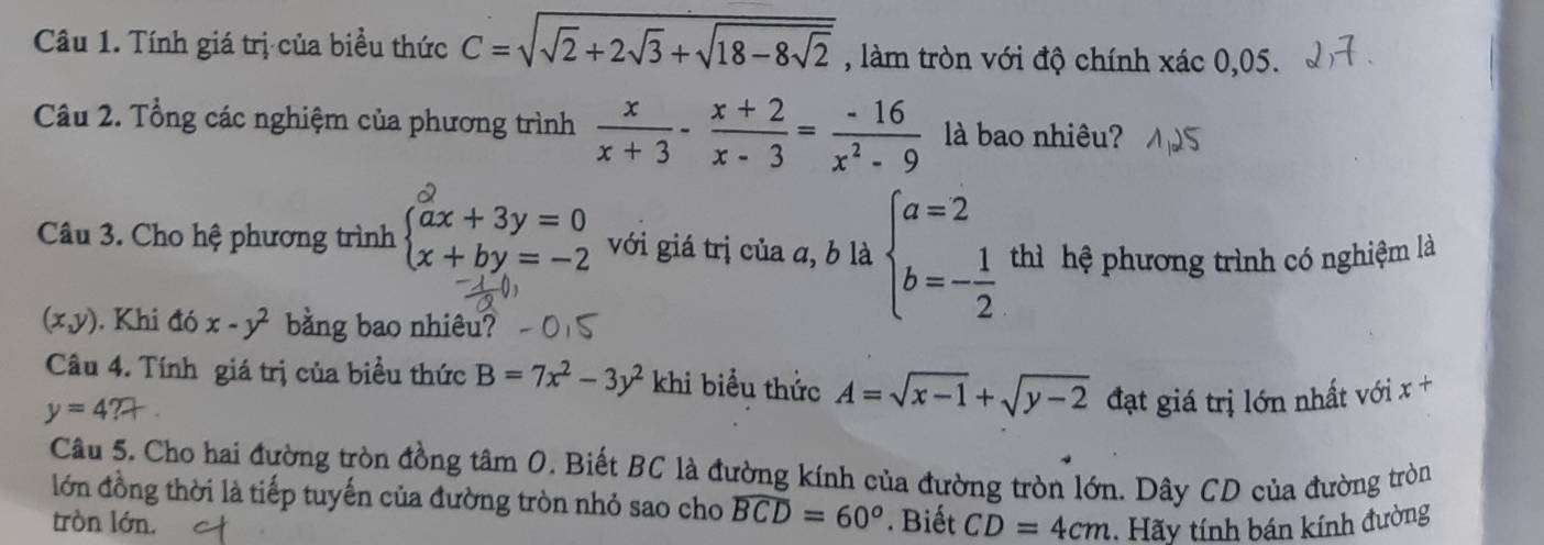 Tính giá trị của biểu thức C=sqrt(sqrt 2)+2sqrt(3)+sqrt(18-8sqrt 2) , làm tròn với độ chính xác 0,05. 
Câu 2. Tổng các nghiệm của phương trình  x/x+3 - (x+2)/x-3 = (-16)/x^2-9  là bao nhiêu? 
Câu 3. Cho hệ phương trình beginarrayl ax+3y=0 x+by=-2endarray. với giá trị của a, b là beginarrayl a=2 b=- 1/2 endarray. thì hệ phương trình có nghiệm là
(x,y). Khi đó x-y^2 bằng bao nhiêu? 
Câu 4. Tính giá trị của biều thức B=7x^2-3y^2 khi biểu thức A=sqrt(x-1)+sqrt(y-2) đạt giá trị lớn nhất với x+
y=4?+
Câu 5. Cho hai đường tròn đồng tâm 0. Biết BC là đường kính của đường tròn lớn. Dây CD của đường tròn 
lớn đồng thời là tiếp tuyến của đường tròn nhỏ sao cho widehat BCD=60°. Biết CD=4cm. Hãy tính bán kính đường 
tròn lớn.