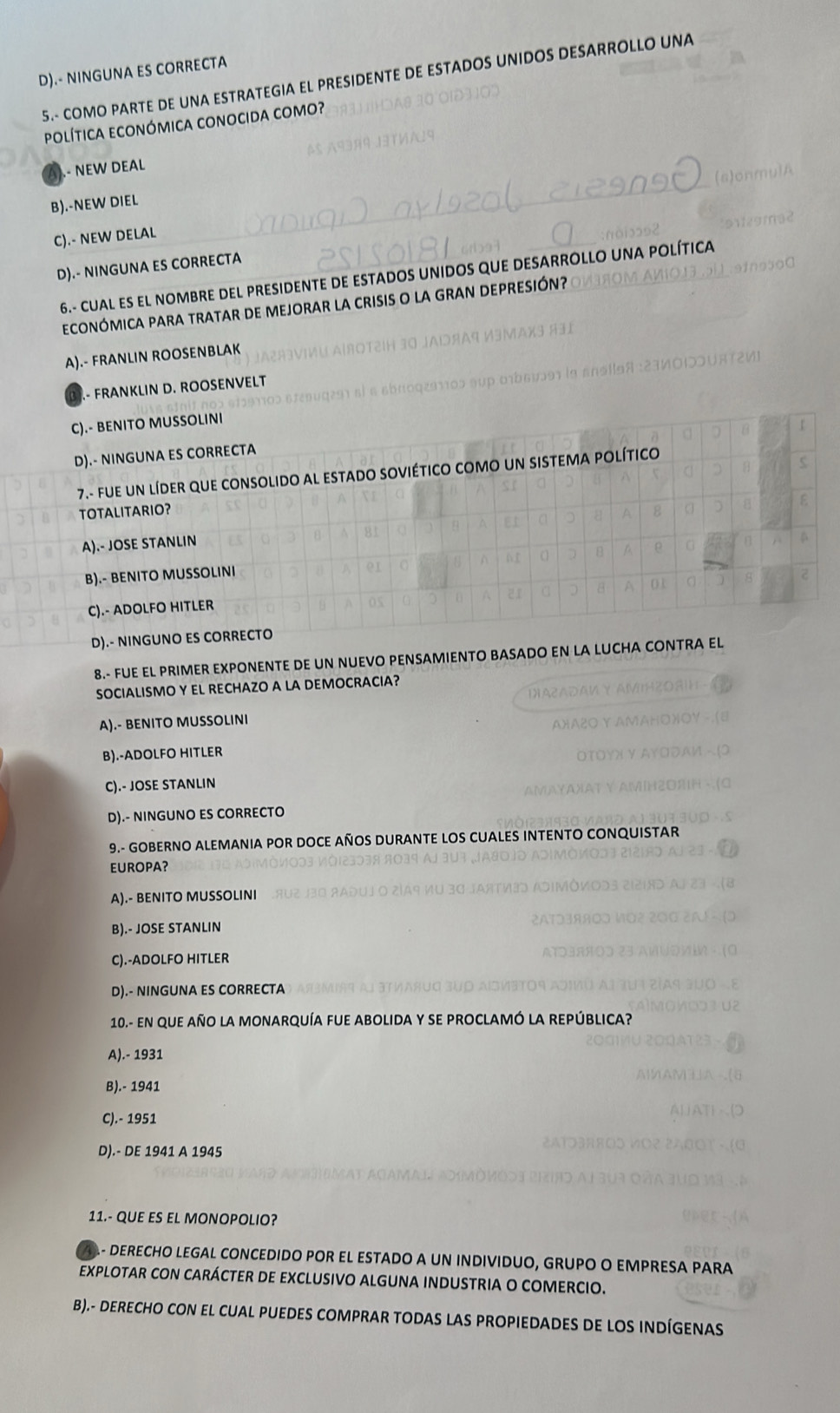 D).- NINGUNA ES CORRECTA
5.- COMO PARTE DE UNA ESTRATEGIA EL PRESIDENTE DE ESTADOS UNIDOS DESARROLLO UNA
política económica conocida como?.- NEW DEAL
B).-NEW DIEL
C).- NEW DELAL
Lítica
D).- NINGUNA ES CORRECTA
6.- CUAL ES EL NOMBRE DEL PRESIDENTE DE ESTADOS UNIDOS 
EcONÓMICA PARA TRATAR DE MEJORAR LA CRISIs O la GRAN DEPResió
A).- FRANLIN ROOSENBLAK
B).- FRANKLIN D. ROOSENVELT
C).- BENITO MUSSOLINI
D).- NINGUNA ES CORRECTA
7.- FfUE UN LíDER QUE CONSOLIDO AL ESTADO SOVIÉTICO COMO UN SISTEMA POLÍTICO
TOTALITARIO?
A).- JOSE STANLIN
B).- BENITO MUSSOLINI
C).- ADOLFO HITLER
D).- NINGUNO ES CORRECTO
8.- FUE EL PRIMER EXPONENTE DE UN NUEVO PENSAMIENTO BASADO EN LA LUCHA CONTRA EL
SOCIALISMO Y EL RECHAZO A LA DEMOCRACIA?
A).- BENITO MUSSOLINI
B).-ADOLFO HITLER
C).- JOSE STANLIN
D).- NINGUNO ES CORRECTO
9.- GOBERNO ALEMANIA POR DOCE AÑOS DURANTE LOS CUALES INTENTO CONQUISTAR
EUROPA?
A).- BENITO MUSSOLINI
B).- JOSE STANLIN
C).-ADOLFO HITLER
D).- NINGUNA ES CORRECTA
10.- en que año la monarquía fue abolida y se proclamó la república?
A).- 1931
B).- 1941
C).- 1951
D).- DE 1941 A 1945
11.- QUE ES EL MONOPOLIO?
A- DERECHO LEGAL CONCEDIDO POR EL ESTADO A UN INDIVIDUO, GRUPO O EMPRESA PARA
EXPLOTAR CON CARÁCTER DE EXCLUSIVO ALGUNA INDUSTRIA O COMERCIO.
B).- DERECHO CON EL CUAL PUEDES COMPRAR TODAS LAS PROPIEDADES DE LOS INDÍGENAS