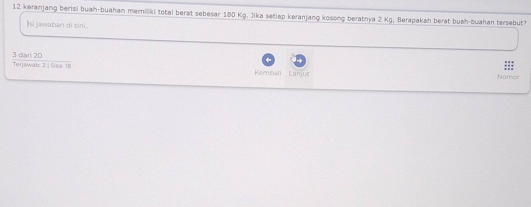 keranjang berisi buah-buahan memiliki total berat sebesar 180 Kg. Jika setiap keranjang kosong beratnya 2 Kg, Berapakah berat buah-buahan tersebut? 
|Isi jawaban di sini..
3 dari 20
Terjawab: 2 | Sisa: 18 Kembali Lanjut 
Nomor