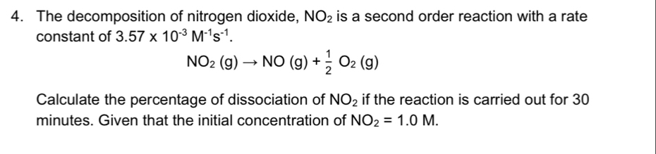 The decomposition of nitrogen dioxide, NO_2 is a second order reaction with a rate 
constant of 3.57* 10^(-3)M^(-1)s^(-1).
NO_2(g)to NO(g)+ 1/2 O_2(g)
Calculate the percentage of dissociation of NO_2 if the reaction is carried out for 30
minutes. Given that the initial concentration of NO_2=1.0M.